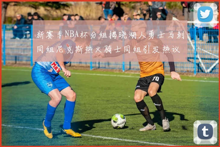 新赛季NBA杯分组揭晓湖人勇士马刺同组尼克斯热火骑士同组引发热议