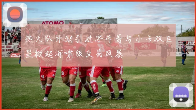 热火队计划引进字母哥与小卡双巨星掀起海啸级交易风暴