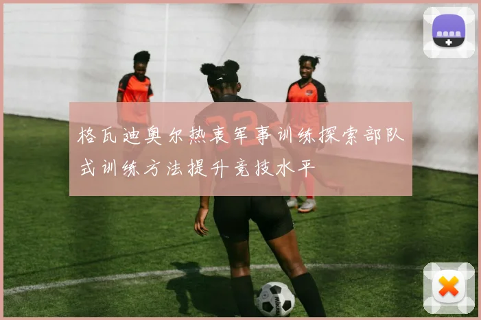 格瓦迪奥尔热衷军事训练探索部队式训练方法提升竞技水平