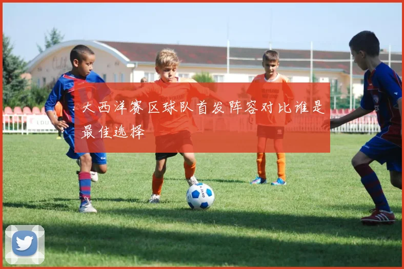 大西洋赛区球队首发阵容对比谁是最佳选择