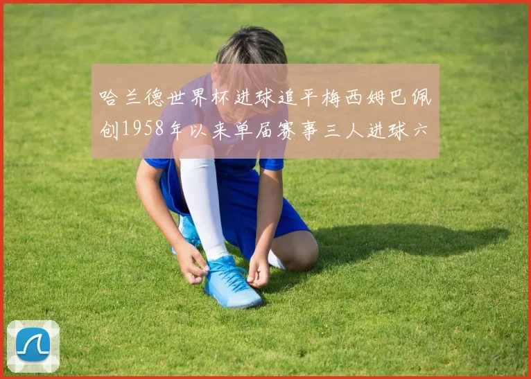 哈兰德世界杯进球追平梅西姆巴佩创1958年以来单届赛事三人进球六次新纪录