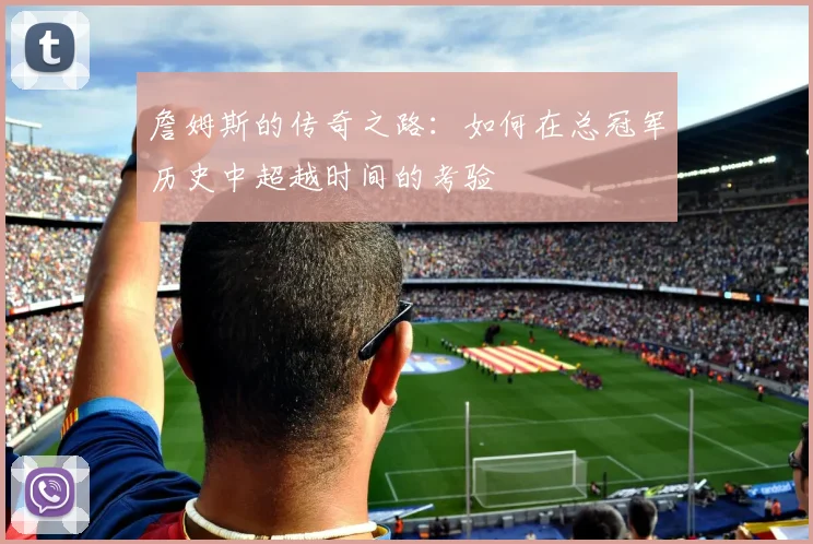 詹姆斯的传奇之路：如何在总冠军历史中超越时间的考验