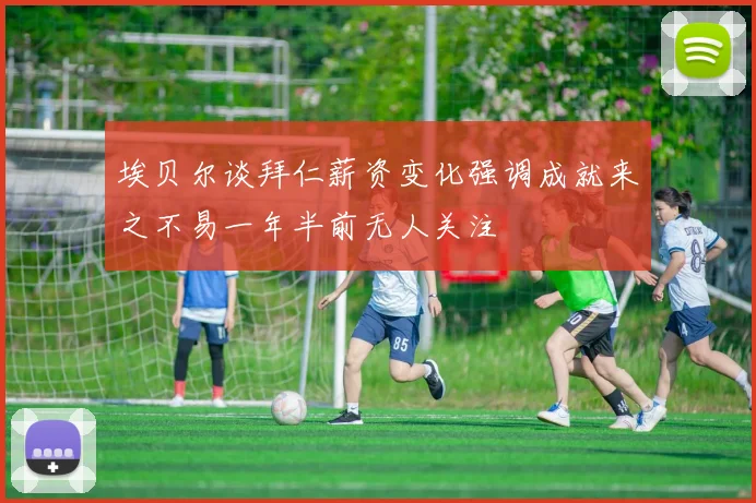 埃贝尔谈拜仁薪资变化强调成就来之不易一年半前无人关注