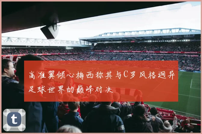 高准翼倾心梅西称其与C罗风格迥异足球世界的巅峰对决