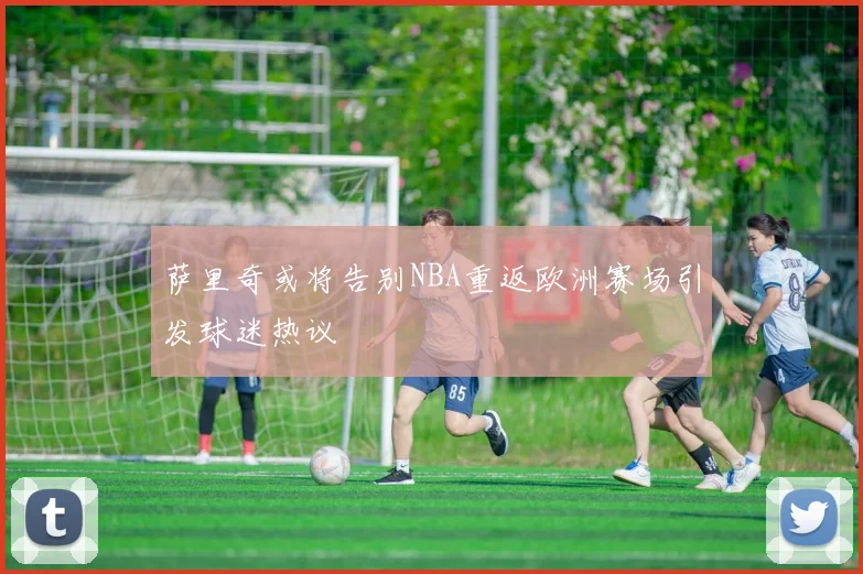 萨里奇或将告别NBA重返欧洲赛场引发球迷热议