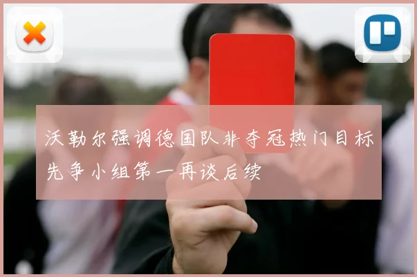 沃勒尔强调德国队非夺冠热门目标先争小组第一再谈后续