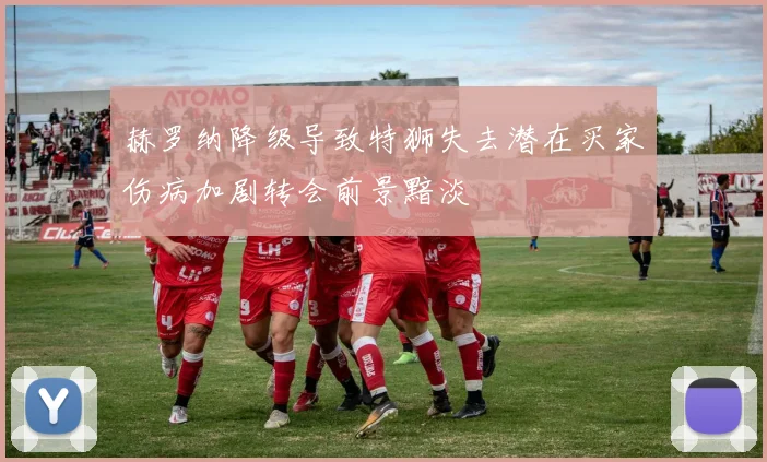 赫罗纳降级导致特狮失去潜在买家伤病加剧转会前景黯淡