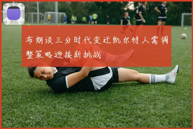 布朗谈三分时代变迁凯尔特人需调整策略迎接新挑战