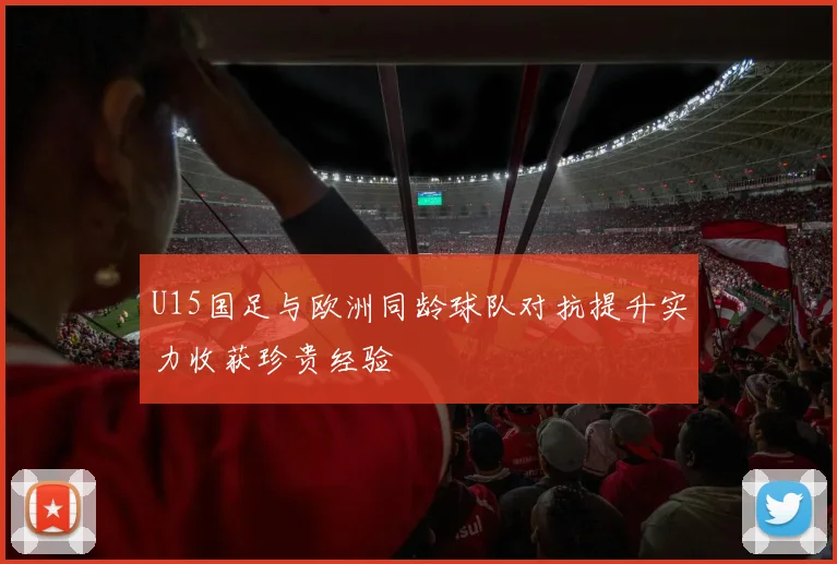 U15国足与欧洲同龄球队对抗提升实力收获珍贵经验
