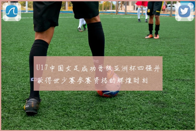 U17中国女足成功晋级亚洲杯四强并获得世少赛参赛资格的辉煌时刻