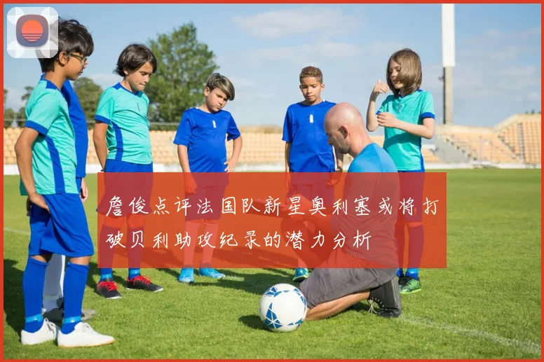 詹俊点评法国队新星奥利塞或将打破贝利助攻纪录的潜力分析