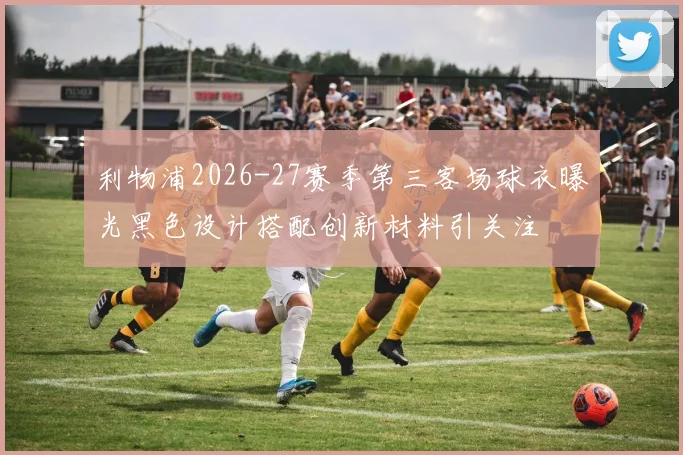 利物浦2026-27赛季第三客场球衣曝光黑色设计搭配创新材料引关注