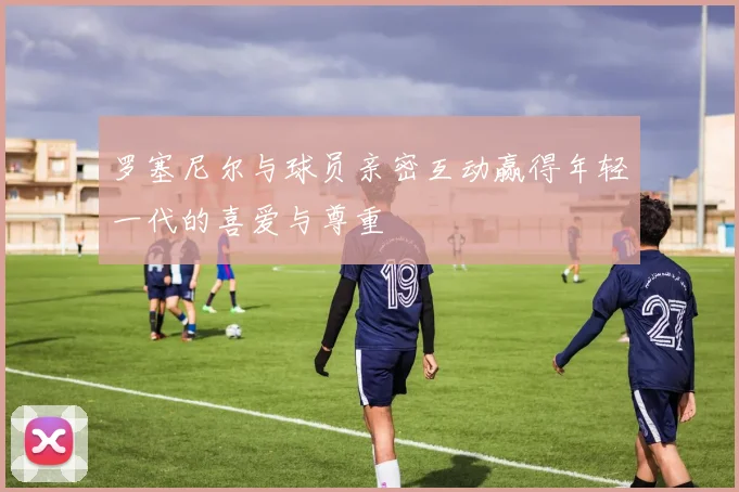 罗塞尼尔与球员亲密互动赢得年轻一代的喜爱与尊重