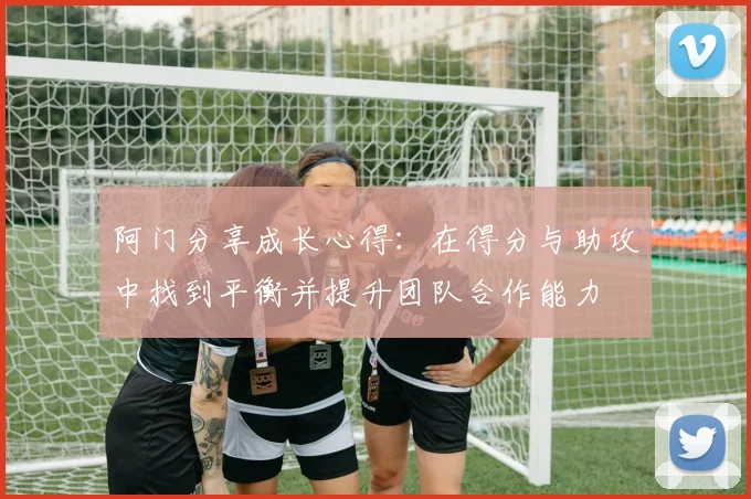 阿门分享成长心得：在得分与助攻中找到平衡并提升团队合作能力