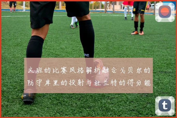 文班的比赛风格解析融合戈贝尔的防守库里的投射与杜兰特的得分能力