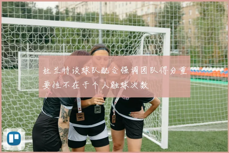 杜兰特谈球队配合强调团队得分重要性不在于个人触球次数
