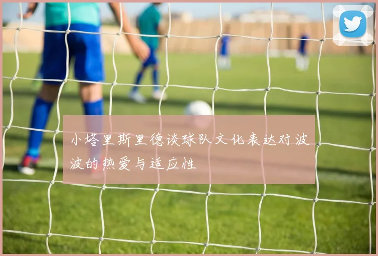 小塔里斯里德谈球队文化表达对波波的热爱与适应性
