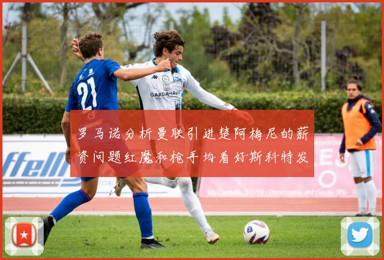 罗马诺分析曼联引进楚阿梅尼的薪资问题红魔和枪手均看好斯科特发展潜力