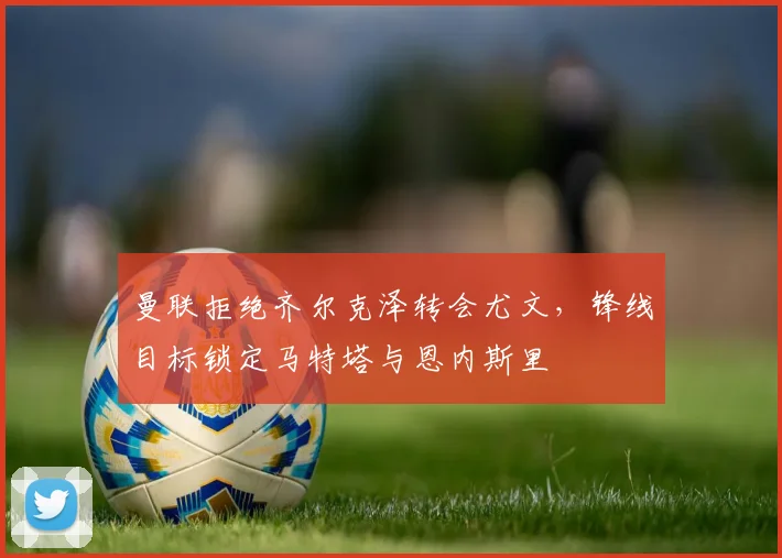 曼联拒绝齐尔克泽转会尤文，锋线目标锁定马特塔与恩内斯里