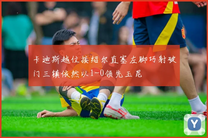 卡迪斯越位接绍尔直塞左脚巧射破门三镇依然以1-0领先玉昆