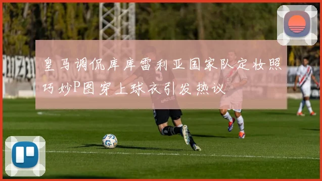 皇马调侃库库雷利亚国家队定妆照巧妙P图穿上球衣引发热议