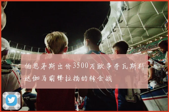 伯恩茅斯出价3500万欧争夺瓦斯科达伽马前锋拉扬的转会战