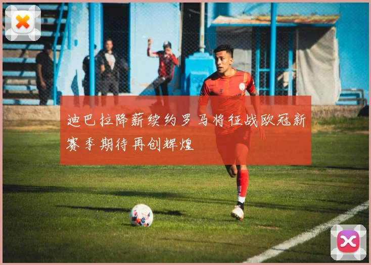 迪巴拉降薪续约罗马将征战欧冠新赛季期待再创辉煌