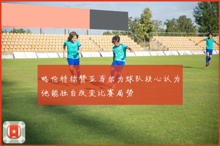 略伦特称赞亚马尔为球队核心认为他能独自改变比赛局势
